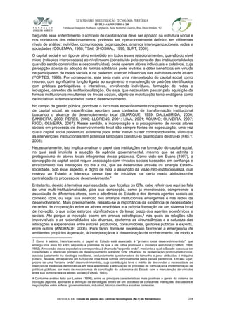 XI SEMINÁRIO MODERNIZAÇÃO TECNOLÓGIA PERIFÉRICA
RECIFE, 4 a 6 de NOVEMBRO de 2009
Fundação Joaquim Nabuco, Apipucos, Sala Gilberto Osório, Rua Dois Irmãos, 92
Segundo esse entendimento o conceito de capital social deve ser apoiado na estrutura social e
nos conteúdos dos relacionamentos, podendo ser operacionalmente definido em diferentes
níveis de análise: indivíduo, comunidades, organizações, arranjos interorganizacionais, redes e
sociedades (COLEMAN, 1988; TSAI; GHOSHAL, 1998; BURT, 2000).
O capital social é um tipo de ativo embebido em todos esses relacionamentos, que vão do nível
micro (relações interpessoais) ao nível macro (constituído pelo contexto das institucionalidades
que vão sendo construídas e desconstruídas), onde operam atores individuais e coletivos, cuja
percepção acerca da adoção de formas solidárias pode levá-los a obter benefícios em virtude
de participarem de redes sociais e de poderem exercer influências nas estruturas onde atuam
(PORTES, 1998). Por conseguinte, este seria mais uma interpretação do capital social como
recurso, com significativa função ligada ao surgimento e manutenção de padrões identificados
com práticas participativas e interativas, envolvendo indivíduos, formação de redes e
inovações, carentes de institucionalização. Ou seja, que necessitam passar pela aquisição de
formas institucionais resultantes de trocas sociais, objeto de mobilização tanto endógena como
de iniciativas externas voltadas para o desenvolvimento.
No campo da gestão pública, pondo-se o foco mais especificamente nos processos de geração
de capital social, as experiências apontam para contextos de transformação institucional
buscando o alcance do desenvolvimento local (BUARQUE, 1999; DALLABRIDA, 2000;
BANDEIRA, 2000; PERES, 2000; LLORENS, 2001; LIMA, 2001; AQUINO; OLIVEIRA, 2007;
RIGO; OLIVEIRA, 2007). Nesse sentido, a incorporação e o protagonismo de novos atores
sociais em processos de desenvolvimento local são sempre fontes de especulação, uma vez
que o capital social porventura existente pode estar inativo ou ser contraproducente, visto que
as intervenções institucionais têm potencial tanto para construí-lo quanto para destruí-lo (FREY,
2003).
Necessariamente, isto implica analisar o papel das instituições na formação do capital social,
no qual está implícita a atuação da agência governamental, mesmo que se admita o
protagonismo de atores locais integrantes desse processo. Como visto em Evans (1997), a
concepção de capital social requer associação com vínculos sociais baseados em confiança e
enraizamento nas interações do dia a dia, que se desenvolve através da sinergia Estado-
sociedade. Sob esse aspecto, é digno de nota a assunção da visão neo-institucionalista, que
reserva ao Estado a liderança desse tipo de iniciativa, de certo modo atribuindo-lhe
centralidade no processo de desenvolvimento.3
Entretanto, devido à temática aqui estudada, que focaliza os CTs, cabe referir que aqui se fala
de uma multi-institucionalidade, pois sua concepção, como já mencionado, compreende a
associação de diferentes atores, com a aderência do Estado e dos demais agentes sociais ao
contexto local, ou seja, sua inserção nos arranjos institucionais emergentes e nas redes de
desenvolvimento. Mais precisamente, ressalta-se a importância da existência (e necessidade)
de redes de cooperação entre os atores envolvidos e a própria formação de um sistema local
de inovação, o que exige esforços significativos e de longo prazo dos agentes econômicos e
sociais. Até porque a inovação ocorre em arenas estratégicas,4
nas quais as relações são
imprevisíveis e as racionalidades são diversas, conforme as circunstâncias e a natureza das
interações e experiências entre setores produtivos, consumidores, gestores públicos e experts,
entre outros (ANDRADE, 2006). Para tanto, torna-se necessário favorecer a emergência de
ambientes propícios à geração, à incorporação e à disseminação de conhecimento, de modo a
3 Como é sabido, historicamente, o papel do Estado está associado à “primeira onda desenvolvimentista”, que
emergiu nos anos 50 e 60, seguindo a premissa de que a ele cabia promover a mudança estrutural (EVANS, 1993;
1992). A reversão dessa expectativa correspondeu à chamada “segunda onda”, mediante a qual o Estado passou a ser
considerado o obstáculo primeiro do desenvolvimento sofrendo forte influência da reorientação político-institucional,
apoiada justamente na ideologia neoliberal, profundamente questionadora do tamanho e peso atribuídos à máquina
pública, deveras enfraquecida em função da crise fiscal sofrida principalmente pelos países periféricos. Em seu lugar,
propôs-se uma “terceira onda” desenvolvimentista, cuja contribuição teve o mérito de desvendar a necessidade de
inserção de instâncias democráticas em toda a extensão e articulação do processo de formulação e implementação de
políticas públicas, por meio de mecanismos de conciliação da autonomia do Estado com a manutenção de vínculos
entre sua burocracia e os atores sociais (EVANS, 1993).
4 Conforme análise feita por Lastres (1996), entre as principais características mais positivas e gerais do sistema de
inovação japonês, aponta-se a definição de estratégias dentro de um processo de constantes interações, discussões e
negociações entre esferas governamentais, industrial, técnico-científica e outras correlatas.
OLIVEIRA, RR. Estudo da gestão dos Centros Tecnológicos (NCT) de Pernambuco 204
 
