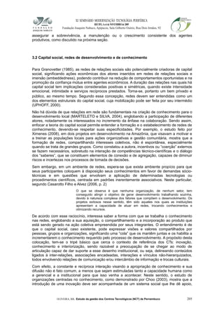 XI SEMINÁRIO MODERNIZAÇÃO TECNOLÓGIA PERIFÉRICA
RECIFE, 4 a 6 de NOVEMBRO de 2009
Fundação Joaquim Nabuco, Apipucos, Sala Gilberto Osório, Rua Dois Irmãos, 92
assegurar a sobrevivência, a manutenção ou o crescimento consistente dos agentes
produtivos, como discutido na próxima seção.
3.2 Capital social, redes de desenvolvimento e de conhecimento
Para Granovetter (1985), as redes de relações sociais são potencialmente criadoras de capital
social, significando ações econômicas dos atores inseridos em redes de relações sociais e
imersão (embeddedness), podendo contribuir na redução de comportamentos oportunistas e na
promoção da confiança mútua entre agentes econômicos. A duração das relações nas quais há
capital social tem implicações consideradas positivas e simétricas, quando existe intensidade
emocional, intimidade e serviços recíprocos prestados. Torna-se, portanto um bem privado e
público, ao mesmo tempo. Segundo essa concepção, redes devem ser entendidas como um
dos elementos estruturais do capital social, cuja mobilização pode ser feita por seu intermédio
(UPHOFF, 2000).
Não há dúvida de que relações em rede são fundamentais na criação de conhecimento para o
desenvolvimento local (MARTELETO e SILVA, 2004), englobando a participação de diferentes
atores, notadamente os interessados no incremento da ênfase na colaboração. Sendo assim,
enfocar a teoria do capital social permite entender a formação e o estabelecimento de redes de
conhecimento, devendo-se respeitar suas especificidades. Por exemplo, o estudo feito por
Ximenes (2008), em dois projetos em desenvolvimento na Amazônia, que visavam a motivar e
a treinar as populações locais para ações organizativas e gestão comunitária, mostra que a
formação de redes, compartilhando interesses coletivos, não é espontânea, especialmente
quando se trata de grandes grupos. Como constatou a autora, incentivos ou “coerção” externos
se fazem necessários, sobretudo na interação de competências técnico-científicas e o diálogo
dos “saberes”, que se constituem elementos de conexão e de agregação, capazes de diminuir
riscos e incertezas nos processos de tomada de decisões.
Sem embargo, em um ambiente de redes, espera-se que exista ambiente propício para que
seus participantes coloquem à disposição seus conhecimentos em favor de demandas sócio-
técnicas e em questões que envolvam a aplicação de determinadas tecnologias ou
procedimentos científicos, centrada em padrões inerentemente associativos. Neste particular,
segundo Casarotto Filho e Alvez (2006, p. 2)
O que se observa é que nenhuma organização, de nenhum setor, tem
conseguido atingir o objetivo de gerar desenvolvimento trabalhando sozinha,
devido à natureza complexa dos fatores que compõem o desenvolvimento. Os
projetos exitosos nesse sentido, têm sido aqueles nos quais as instituições
apresentam a capacidade de atuar em redes, trocando conhecimentos e
otimizando recursos.
De acordo com esse raciocínio, interessa saber a forma com que se trabalha o conhecimento
nas redes, englobando a sua aquisição, o compartilhamento e a incorporação ao produto que
está sendo gerado na ação coletiva empreendida por seus integrantes. O entendimento é de
que o capital social, caso existente, pode expressar visões e valores compartilhados por
pessoas, grupos e organizações, significando uma “cola” que os mantêm juntas e os habilita a
incrementarem o conhecimento requerido pelo processo de desenvolvimento. A propósito desta
colocação, tem-se o tripé básico que cerca o contexto de referência dos CTs: inovação,
conhecimento e interiorização, sendo razoável a preocupação de se chegar ao modo de
articulação capaz de dar suporte a esse desenho institucional, ou seja, delineando conteúdos
ligados à inter-relações, associações encadeadas, interações e vínculos não-hierarquizados,
todos envolvendo relações de comunicação e/ou intercâmbio de informação e trocas culturais.
Com efeito, a constante e recíproca interação visando a apropriação de conhecimento e sua
difusão não é fato comum, a menos que sejam estimuladas tanto a capacidade humana como
a gerencial e a institucional para que isso venha a acontecer. Neste sentido, o estudo de
organizações centradas no conhecimento, como demonstrado por Choo (2003), mostra que a
introdução de uma inovação deve ser acompanhada de um sistema social que lhe dê apoio,
OLIVEIRA, RR. Estudo da gestão dos Centros Tecnológicos (NCT) de Pernambuco 205
 