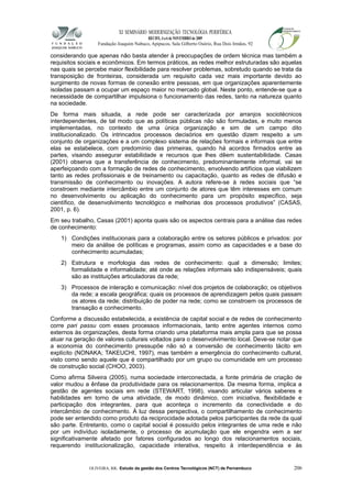 XI SEMINÁRIO MODERNIZAÇÃO TECNOLÓGIA PERIFÉRICA
RECIFE, 4 a 6 de NOVEMBRO de 2009
Fundação Joaquim Nabuco, Apipucos, Sala Gilberto Osório, Rua Dois Irmãos, 92
considerando que apenas não basta atender à preocupações de ordem técnica mas também a
requisitos sociais e econômicos. Em termos práticos, as redes melhor estruturadas são aquelas
nas quais se percebe maior flexibilidade para resolver problemas, sobretudo quando se trata da
transposição de fronteiras, considerada um requisito cada vez mais importante devido ao
surgimento de novas formas de conexão entre pessoas, em que organizações aparentemente
isoladas passam a ocupar um espaço maior no mercado global. Neste ponto, entende-se que a
necessidade de compartilhar impulsiona o funcionamento das redes, tanto na natureza quanto
na sociedade.
De forma mais situada, a rede pode ser caracterizada por arranjos sociotécnicos
interdependentes, de tal modo que as políticas públicas não são formuladas, e muito menos
implementadas, no contexto de uma única organização e sim de um campo dito
institucionalizado. Os intrincados processos decisórios em questão dizem respeito a um
conjunto de organizações e a um complexo sistema de relações formais e informais que entre
elas se estabelece, com predomínio das primeiras, quando há acordos firmados entre as
partes, visando assegurar estabilidade e recursos que lhes dêem sustentabilidade. Casas
(2001) observa que a transferência de conhecimento, predominantemente informal, vai se
aperfeiçoando com a formação de redes de conhecimento, envolvendo artifícios que viabilizem
tanto as redes profissionais e de treinamento ou capacitação, quanto as redes de difusão e
transmissão de conhecimento ou inovações. A autora refere-se à redes sociais que “se
constroem mediante intercâmbio entre um conjunto de atores que têm interesses em comum
no desenvolvimento ou aplicação do conhecimento para um propósito específico, seja
científico, de desenvolvimento tecnológico e melhorias dos processos produtivos” (CASAS,
2001, p. 6).
Em seu trabalho, Casas (2001) aponta quais são os aspectos centrais para a análise das redes
de conhecimento:
1) Condições institucionais para a colaboração entre os setores públicos e privados: por
meio da análise de políticas e programas, assim como as capacidades e a base do
conhecimento acumuladas;
2) Estrutura e morfologia das redes de conhecimento: qual a dimensão; limites;
formalidade e informalidade; até onde as relações informais são indispensáveis; quais
são as instituições articuladoras da rede;
3) Processos de interação e comunicação: nível dos projetos de colaboração; os objetivos
da rede; a escala geográfica; quais os processos de aprendizagem pelos quais passam
os atores da rede; distribuição de poder na rede; como se constroem os processos de
transação e conhecimento.
Conforme a discussão estabelecida, a existência de capital social e de redes de conhecimento
corre pari passu com esses processos informacionais, tanto entre agentes internos como
externos às organizações, desta forma criando uma plataforma mais ampla para que se possa
atuar na geração de valores culturais voltados para o desenvolvimento local. Deve-se notar que
a economia do conhecimento pressupõe não só a conversão de conhecimento tácito em
explícito (NONAKA; TAKEUCHI, 1997), mas também a emergência do conhecimento cultural,
visto como sendo aquele que é compartilhado por um grupo ou comunidade em um processo
de construção social (CHOO, 2003).
Como afirma Silveira (2005), numa sociedade interconectada, a fonte primária de criação de
valor mudou a ênfase da produtividade para os relacionamentos. Da mesma forma, implica a
gestão de agentes sociais em rede (STEWART, 1998), visando articular vários saberes e
habilidades em torno de uma atividade, de modo dinâmico, com iniciativa, flexibilidade e
participação dos integrantes, para que aconteça o incremento da conectividade e do
intercâmbio de conhecimento. À luz dessa perspectiva, o compartilhamento de conhecimento
pode ser entendido como produto da reciprocidade adotada pelos participantes da rede da qual
são parte. Entretanto, como o capital social é possuído pelos integrantes de uma rede e não
por um indivíduo isoladamente, o processo de acumulação que ele engendra vem a ser
significativamente afetado por fatores configurados ao longo dos relacionamentos sociais,
requerendo institucionalização, capacidade interativa, respeito à interdependência e às
OLIVEIRA, RR. Estudo da gestão dos Centros Tecnológicos (NCT) de Pernambuco 206
 