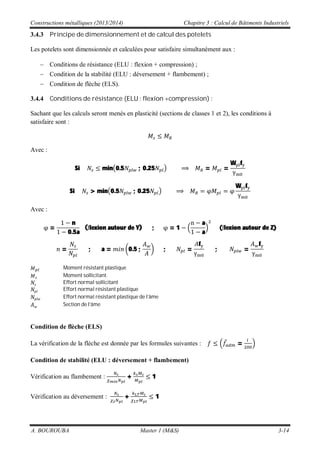 Constructions métalliques (2013/2014) Chapitre 3 : Calcul de Bâtiments Industriels
A. BOUROUBA Master 1 (M&S) 3-14
3.4.3 Principe de dimensionnement et de calcul des potelets
Les potelets sont dimensionnée et calculées pour satisfaire simultanément aux :
Conditions de résistance (ELU : flexion + compression) ;
Condition de la stabilité (ELU : déversement + flambement) ;
Condition de flèche (ELS).
3.4.4 Conditions de résistance (ELU : flexion +compression) :
Sachant que les calculs seront menés en plasticité (sections de classes 1 et 2), les conditions à
satisfaire sont :
Avec :
Si min 0.5 ; 0.25 = =
W f
Si > min 0.5 ; 0.25
W f
Avec :
=
n
0.5a
( lexion autour de Y) ; = 1
a
a
( lexion autour de Z)
= ; a = 0.5 ; ; =
f
; =
f
Moment résistant plastique
Moment sollicitant.
Effort normal sollicitant
Effort normal résistant plastique
Effort normal résistant plastique de l’âme
Section de l’âme
Condition de flèche (ELS)
La vérification de la flèche est donnée par les formules suivantes : =
Condition de stabilité (ELU : déversement + flambement)
Vérification au flambement : + 1
Vérification au déversement : + 1
 
