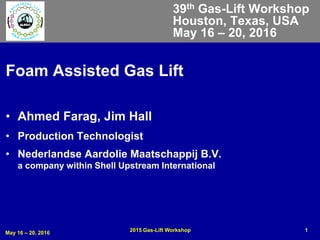 May 16 – 20, 2016 2015 Gas-Lift Workshop 1
Foam Assisted Gas Lift
• Ahmed Farag, Jim Hall
• Production Technologist
• Nederlandse Aardolie Maatschappij B.V.
a company within Shell Upstream International
39th Gas-Lift Workshop
Houston, Texas, USA
May 16 – 20, 2016
 