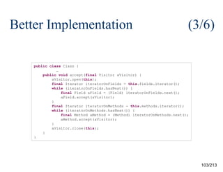 Better Implementation

(3/6)

public class Class {
…
public void accept(final Visitor aVisitor) {
aVisitor.open(this);
final Iterator iteratorOnFields = this.fields.iterator();
while (iteratorOnFields.hasNext()) {
final Field aField = (Field) iteratorOnFields.next();
aField.accept(aVisitor);
}
final Iterator iteratorOnMethods = this.methods.iterator();
while (iteratorOnMethods.hasNext()) {
final Method aMethod = (Method) iteratorOnMethods.next();
aMethod.accept(aVisitor);
}
aVisitor.close(this);
}
}

103/213

 