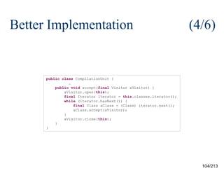 Better Implementation

(4/6)

public class CompilationUnit {
…
public void accept(final Visitor aVisitor) {
aVisitor.open(this);
final Iterator iterator = this.classes.iterator();
while (iterator.hasNext()) {
final Class aClass = (Class) iterator.next();
aClass.accept(aVisitor);
}
aVisitor.close(this);
}
}

104/213

 