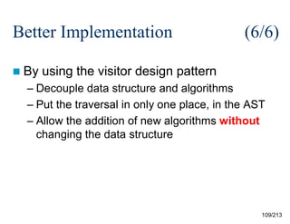 Better Implementation
 By

(6/6)

using the visitor design pattern

– Decouple data structure and algorithms
– Put the traversal in only one place, in the AST
– Allow the addition of new algorithms without
changing the data structure

109/213

 