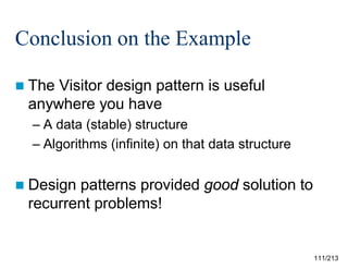Conclusion on the Example
 The

Visitor design pattern is useful
anywhere you have
– A data (stable) structure
– Algorithms (infinite) on that data structure

 Design

patterns provided good solution to
recurrent problems!

111/213

 