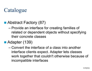 Catalogue
 Abstract

Factory (87)

– Provide an interface for creating families of
related or dependent objects without specifying
their concrete classes
 Adapter

(139)

– Convert the interface of a class into another
interface clients expect. Adapter lets classes
work together that couldn't otherwise because of
incompatible interfaces
117/213

 