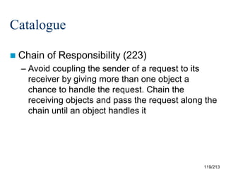 Catalogue
 Chain

of Responsibility (223)

– Avoid coupling the sender of a request to its
receiver by giving more than one object a
chance to handle the request. Chain the
receiving objects and pass the request along the
chain until an object handles it

119/213

 