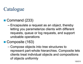 Catalogue
 Command

(233)

– Encapsulate a request as an object, thereby
letting you parameterize clients with different
requests, queue or log requests, and support
undoable operations
 Composite

(163)

– Compose objects into tree structures to
represent part-whole hierarchies. Composite lets
clients treat individual objects and compositions
of objects uniformly
120/213

 