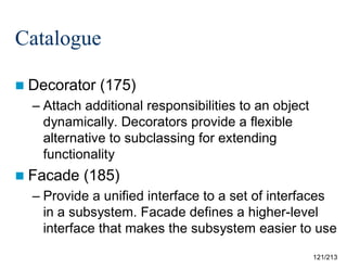 Catalogue
 Decorator

(175)

– Attach additional responsibilities to an object
dynamically. Decorators provide a flexible
alternative to subclassing for extending
functionality
 Facade

(185)

– Provide a unified interface to a set of interfaces
in a subsystem. Facade defines a higher-level
interface that makes the subsystem easier to use
121/213

 