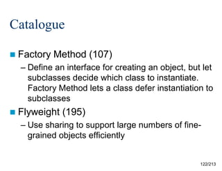 Catalogue
 Factory

Method (107)

– Define an interface for creating an object, but let
subclasses decide which class to instantiate.
Factory Method lets a class defer instantiation to
subclasses
 Flyweight

(195)

– Use sharing to support large numbers of finegrained objects efficiently

122/213

 