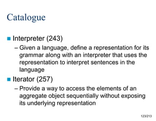 Catalogue
 Interpreter

(243)

– Given a language, define a representation for its
grammar along with an interpreter that uses the
representation to interpret sentences in the
language
 Iterator

(257)

– Provide a way to access the elements of an
aggregate object sequentially without exposing
its underlying representation
123/213

 