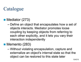 Catalogue
 Mediator

(273)

– Define an object that encapsulates how a set of
objects interacts. Mediator promotes loose
coupling by keeping objects from referring to
each other explicitly, and it lets you vary their
interaction independently
 Memento

(283)

– Without violating encapsulation, capture and
externalize an object's internal state so that the
object can be restored to this state later
124/213

 