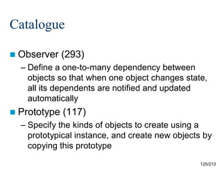 Catalogue
 Observer

(293)

– Define a one-to-many dependency between
objects so that when one object changes state,
all its dependents are notified and updated
automatically
 Prototype

(117)

– Specify the kinds of objects to create using a
prototypical instance, and create new objects by
copying this prototype
125/213

 