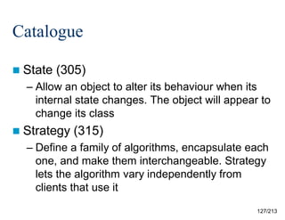 Catalogue
 State

(305)

– Allow an object to alter its behaviour when its
internal state changes. The object will appear to
change its class
 Strategy

(315)

– Define a family of algorithms, encapsulate each
one, and make them interchangeable. Strategy
lets the algorithm vary independently from
clients that use it
127/213

 