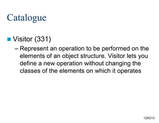 Catalogue
 Visitor

(331)

– Represent an operation to be performed on the
elements of an object structure. Visitor lets you
define a new operation without changing the
classes of the elements on which it operates

129/213

 