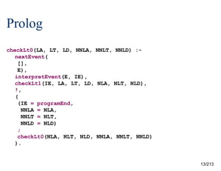 Prolog
checkLt0(LA, LT, LD, NNLA, NNLT, NNLD) :nextEvent(
[],
E),
interpretEvent(E, IE),
checkLt1(IE, LA, LT, LD, NLA, NLT, NLD),
!,
(
(IE = programEnd,
NNLA = NLA,
NNLT = NLT,
NNLD = NLD)
;
checkLt0(NLA, NLT, NLD, NNLA, NNLT, NNLD)
).

13/213

 