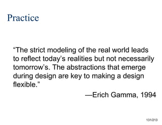 Practice
“The strict modeling of the real world leads
to reflect today’s realities but not necessarily
tomorrow’s. The abstractions that emerge
during design are key to making a design
flexible.”
—Erich Gamma, 1994

131/213

 
