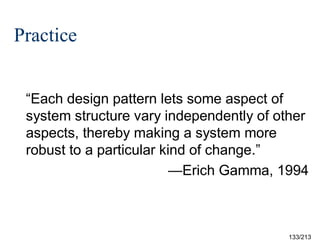 Practice
“Each design pattern lets some aspect of
system structure vary independently of other
aspects, thereby making a system more
robust to a particular kind of change.”
—Erich Gamma, 1994

133/213

 