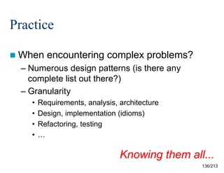 Practice
 When

encountering complex problems?

– Numerous design patterns (is there any
complete list out there?)
– Granularity
•
•
•
•

Requirements, analysis, architecture
Design, implementation (idioms)
Refactoring, testing
…

Knowing them all...
136/213

 