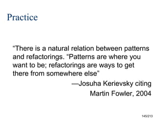 Practice
“There is a natural relation between patterns
and refactorings. “Patterns are where you
want to be; refactorings are ways to get
there from somewhere else”
—Josuha Kerievsky citing
Martin Fowler, 2004

145/213

 