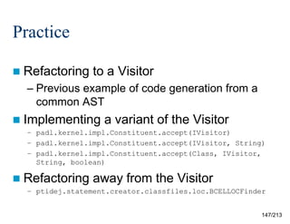 Practice
 Refactoring

to a Visitor

– Previous example of code generation from a
common AST
 Implementing

a variant of the Visitor

– padl.kernel.impl.Constituent.accept(IVisitor)
– padl.kernel.impl.Constituent.accept(IVisitor, String)
– padl.kernel.impl.Constituent.accept(Class, IVisitor,
String, boolean)

 Refactoring

away from the Visitor

– ptidej.statement.creator.classfiles.loc.BCELLOCFinder

147/213

 