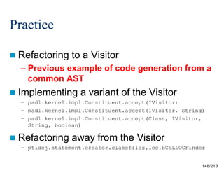 Practice
 Refactoring

to a Visitor

– Previous example of code generation from a
common AST
 Implementing

a variant of the Visitor

– padl.kernel.impl.Constituent.accept(IVisitor)
– padl.kernel.impl.Constituent.accept(IVisitor, String)
– padl.kernel.impl.Constituent.accept(Class, IVisitor,
String, boolean)

 Refactoring

away from the Visitor

– ptidej.statement.creator.classfiles.loc.BCELLOCFinder

148/213

 