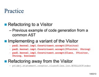 Practice
 Refactoring

to a Visitor

– Previous example of code generation from a
common AST
 Implementing

a variant of the Visitor

– padl.kernel.impl.Constituent.accept(IVisitor)
– padl.kernel.impl.Constituent.accept(IVisitor, String)
– padl.kernel.impl.Constituent.accept(Class, IVisitor,
String, boolean)

 Refactoring

away from the Visitor

– ptidej.statement.creator.classfiles.loc.BCELLOCFinder

149/213

 