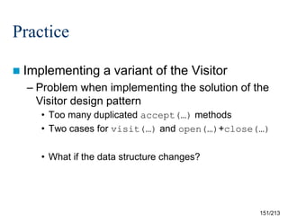 Practice
 Implementing

a variant of the Visitor

– Problem when implementing the solution of the
Visitor design pattern
• Too many duplicated accept(…) methods
• Two cases for visit(…) and open(…)+close(…)
• What if the data structure changes?

151/213

 