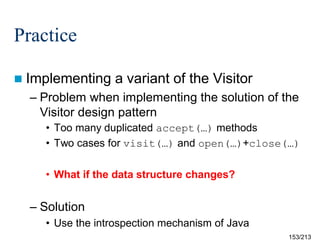 Practice
 Implementing

a variant of the Visitor

– Problem when implementing the solution of the
Visitor design pattern
• Too many duplicated accept(…) methods
• Two cases for visit(…) and open(…)+close(…)
• What if the data structure changes?

– Solution
• Use the introspection mechanism of Java
153/213

 