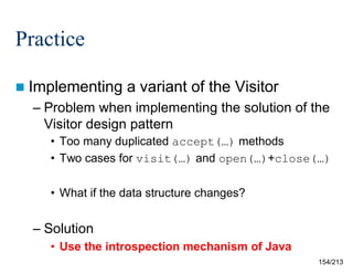 Practice
 Implementing

a variant of the Visitor

– Problem when implementing the solution of the
Visitor design pattern
• Too many duplicated accept(…) methods
• Two cases for visit(…) and open(…)+close(…)
• What if the data structure changes?

– Solution
• Use the introspection mechanism of Java
154/213

 