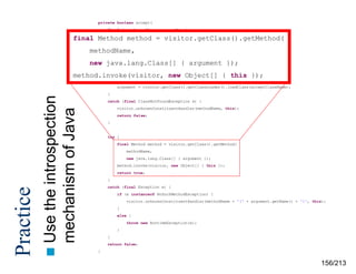 private boolean accept(
final java.lang.Class currentReceiver,
final
final MethodIVisitor visitor, visitor.getClass().getMethod(
method =
final String methodName,
final boolean
methodName,

shouldRecurse) {

new java.lang.Class[] { argument });
acceptClassName = currentReceiver.getName();
java.lang.Class argument
null;
method.invoke(visitor, =new Object[] { this });
try {

}

the introspection
mechanism of Java
 Use

Practice

argument = visitor.getClass().getClassLoader().loadClass(acceptClassName);

catch (final ClassNotFoundException e) {
visitor.unknownConstituentHandler(methodName, this);
return false;
}

try {
final Method method = visitor.getClass().getMethod(
methodName,
new java.lang.Class[] { argument });
method.invoke(visitor, new Object[] { this });
return true;
}
catch (final Exception e) {
if (e instanceof NoSuchMethodException) {
visitor.unknownConstituentHandler(methodName + '(‘ + argument.getName() + ')', this);
}
else {
throw new RuntimeException(e);
}
}
return false;
}

156/213

 