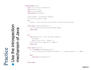 private boolean accept(
final java.lang.Class currentReceiver,
final IVisitor visitor,
final String methodName,
final boolean shouldRecurse) {

acceptClassName = currentReceiver.getName();
java.lang.Class argument = null;
try {

}

the introspection
mechanism of Java
 Use

Practice

argument = visitor.getClass().getClassLoader().loadClass(acceptClassName);

catch (final ClassNotFoundException e) {
visitor.unknownConstituentHandler(methodName, this);
return false;
}

try {
final Method method = visitor.getClass().getMethod(
methodName,
new java.lang.Class[] { argument });
method.invoke(visitor, new Object[] { this });
return true;
}
catch (final Exception e) {
if (e instanceof NoSuchMethodException) {
visitor.unknownConstituentHandler(methodName + '(‘ + argument.getName() + ')', this);
}
else {
throw new RuntimeException(e);
}
}
return false;
}

159/213

 