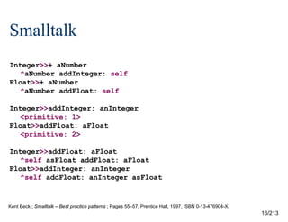 Smalltalk
Integer>>+ aNumber
^aNumber addInteger: self
Float>>+ aNumber
^aNumber addFloat: self
Integer>>addInteger: anInteger
<primitive: 1>
Float>>addFloat: aFloat
<primitive: 2>
Integer>>addFloat: aFloat
^self asFloat addFloat: aFloat
Float>>addInteger: anInteger
^self addFloat: anInteger asFloat

Kent Beck ; Smalltalk – Best practice patterns ; Pages 55–57, Prentice Hall, 1997, ISBN 0-13-476904-X.

16/213

 