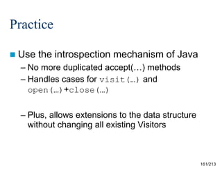 Practice
 Use

the introspection mechanism of Java

– No more duplicated accept(…) methods
– Handles cases for visit(…) and
open(…)+close(…)
– Plus, allows extensions to the data structure
without changing all existing Visitors

161/213

 