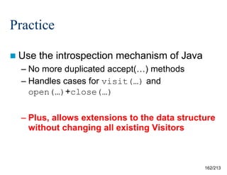 Practice
 Use

the introspection mechanism of Java

– No more duplicated accept(…) methods
– Handles cases for visit(…) and
open(…)+close(…)
– Plus, allows extensions to the data structure
without changing all existing Visitors

162/213

 