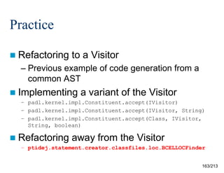 Practice
 Refactoring

to a Visitor

– Previous example of code generation from a
common AST
 Implementing

a variant of the Visitor

– padl.kernel.impl.Constituent.accept(IVisitor)
– padl.kernel.impl.Constituent.accept(IVisitor, String)
– padl.kernel.impl.Constituent.accept(Class, IVisitor,
String, boolean)

 Refactoring

away from the Visitor

– ptidej.statement.creator.classfiles.loc.BCELLOCFinder

163/213

 