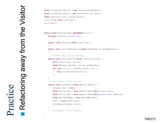 away from the Visitor
 Refactoring

Practice

final FileInputStream fis = new FileInputStream(path);
final ClassParser parser = new ClassParser(fis, path);
final JavaClass clazz = parser.parse();
clazz.accept(this.instFinder);
fis.close();

public class BCELLOCFinder implements Visitor {
private JavaClass currentClass;

public void visitCode(final Code aCode) {
}
public void visitCodeException(final CodeException aCodeException) {
}
// 18 other empty “visit” methods
public void visitJavaClass(final JavaClass aClass) {
this.currentClass = aClass;
final Method[] methods = aClass.getMethods();
for (int i = 0; i < methods.length; i++) {
this.visitMethod(methods[i]);
}
}
// 4 more empty “visit” methods
public void visitMethod(final Method aMethod) {
Integer count = null;
final String ckey = this.adaptor.adapt(this.currentClass);
final String mkey = this.adaptor.adapt(this.currentClass, aMethod);
final Map methodMap = this.methodMap(ckey);
count = this.getLOC(code);
methodMap.put(mkey, count);
}
// 6 more empty “visit” methods
}

164/213

 