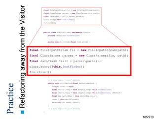 away from the Visitor
 Refactoring

Practice

final FileInputStream fis = new FileInputStream(path);
final ClassParser parser = new ClassParser(fis, path);
final JavaClass clazz = parser.parse();
clazz.accept(this.instFinder);
fis.close();

public class BCELLOCFinder implements Visitor {
private JavaClass currentClass;

public void visitCode(final Code aCode) {
}
public void visitCodeException(final CodeException aCodeException) {

final FileInputStream fis = new FileInputStream(path);
}
// 18 other
final ClassParserempty “visit” methods ClassParser(fis, path);
parser = new
public void visitJavaClass(final JavaClass aClass) {
this.currentClass = parser.parse();
final JavaClass clazz = aClass;
final Method[] methods = aClass.getMethods();

clazz.accept(this.instFinder);
for (int i = 0; i < methods.length;
fis.close(); }

i++) {

this.visitMethod(methods[i]);

}
// 4 more empty “visit” methods
public void visitMethod(final Method aMethod) {
Integer count = null;
final String ckey = this.adaptor.adapt(this.currentClass);
final String mkey = this.adaptor.adapt(this.currentClass, aMethod);
final Map methodMap = this.methodMap(ckey);
count = this.getLOC(code);
methodMap.put(mkey, count);
}
// 6 more empty “visit” methods
}

165/213

 