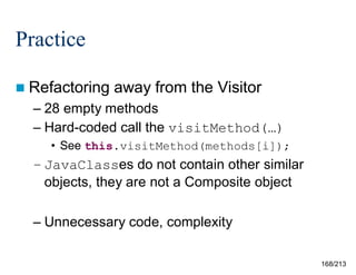 Practice
 Refactoring

away from the Visitor

– 28 empty methods
– Hard-coded call the visitMethod(…)
• See this.visitMethod(methods[i]);

– JavaClasses do not contain other similar
objects, they are not a Composite object
– Unnecessary code, complexity
168/213

 