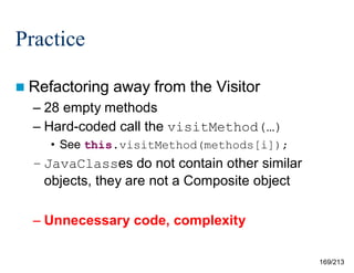 Practice
 Refactoring

away from the Visitor

– 28 empty methods
– Hard-coded call the visitMethod(…)
• See this.visitMethod(methods[i]);

– JavaClasses do not contain other similar
objects, they are not a Composite object
– Unnecessary code, complexity
169/213

 