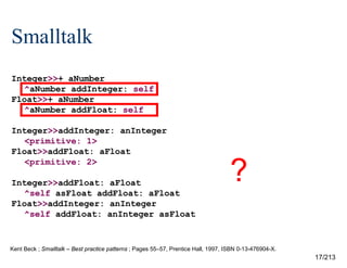Smalltalk
Integer>>+ aNumber
^aNumber addInteger: self
Float>>+ aNumber
^aNumber addFloat: self
Integer>>addInteger: anInteger
<primitive: 1>
Float>>addFloat: aFloat
<primitive: 2>
Integer>>addFloat: aFloat
^self asFloat addFloat: aFloat
Float>>addInteger: anInteger
^self addFloat: anInteger asFloat

?

Kent Beck ; Smalltalk – Best practice patterns ; Pages 55–57, Prentice Hall, 1997, ISBN 0-13-476904-X.

17/213

 