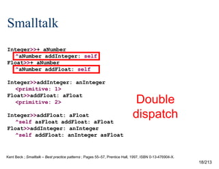 Smalltalk
Integer>>+ aNumber
^aNumber addInteger: self
Float>>+ aNumber
^aNumber addFloat: self
Integer>>addInteger: anInteger
<primitive: 1>
Float>>addFloat: aFloat
<primitive: 2>
Integer>>addFloat: aFloat
^self asFloat addFloat: aFloat
Float>>addInteger: anInteger
^self addFloat: anInteger asFloat

Double
dispatch

?

Kent Beck ; Smalltalk – Best practice patterns ; Pages 55–57, Prentice Hall, 1997, ISBN 0-13-476904-X.

18/213

 