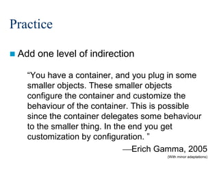 Practice
 Add

one level of indirection

“You have a container, and you plug in some
smaller objects. These smaller objects
configure the container and customize the
behaviour of the container. This is possible
since the container delegates some behaviour
to the smaller thing. In the end you get
customization by configuration. ”
Erich Gamma, 2005
(With minor adaptations)

191/213

 