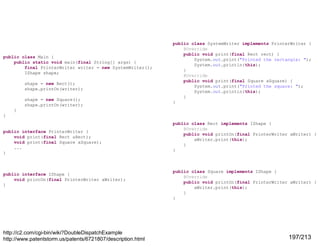 public class Main {
public static void main(final String[] args) {
final PrinterWriter writer = new SystemWriter();
IShape shape;
shape = new Rect();
shape.printOn(writer);
shape = new Square();
shape.printOn(writer);

public class SystemWriter implements PrinterWriter {
@Override
public void print(final Rect rect) {
System.out.print("Printed the rectangle: ");
System.out.println(this);
}
@Override
public void print(final Square aSquare) {
System.out.print("Printed the square: ");
System.out.println(this);
}
}

}
}

public interface PrinterWriter {
void print(final Rect aRect);
void print(final Square aSquare);
...
}

public interface IShape {
void printOn(final PrinterWriter aWriter);
}

http://c2.com/cgi-bin/wiki?DoubleDispatchExample
http://www.patentstorm.us/patents/6721807/description.html

public class Rect implements IShape {
@Override
public void printOn(final PrinterWriter aWriter) {
aWriter.print(this);
}
}

public class Square implements IShape {
@Override
public void printOn(final PrinterWriter aWriter) {
aWriter.print(this);
}
}

197/213

 