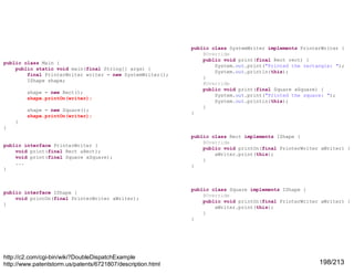 public class Main {
public static void main(final String[] args) {
final PrinterWriter writer = new SystemWriter();
IShape shape;
shape = new Rect();
shape.printOn(writer);
shape = new Square();
shape.printOn(writer);

public class SystemWriter implements PrinterWriter {
@Override
public void print(final Rect rect) {
System.out.print("Printed the rectangle: ");
System.out.println(this);
}
@Override
public void print(final Square aSquare) {
System.out.print("Printed the square: ");
System.out.println(this);
}
}

}
}

public interface PrinterWriter {
void print(final Rect aRect);
void print(final Square aSquare);
...
}

public interface IShape {
void printOn(final PrinterWriter aWriter);
}

http://c2.com/cgi-bin/wiki?DoubleDispatchExample
http://www.patentstorm.us/patents/6721807/description.html

public class Rect implements IShape {
@Override
public void printOn(final PrinterWriter aWriter) {
aWriter.print(this);
}
}

public class Square implements IShape {
@Override
public void printOn(final PrinterWriter aWriter) {
aWriter.print(this);
}
}

198/213

 