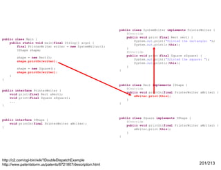public class Main {
public static void main(final String[] args) {
final PrinterWriter writer = new SystemWriter();
IShape shape;
shape = new Rect();
shape.printOn(writer);
shape = new Square();
shape.printOn(writer);

public class SystemWriter implements PrinterWriter {
@Override
public void print(final Rect rect) {
System.out.print("Printed the rectangle: ");
System.out.println(this);
}
@Override
public void print(final Square aSquare) {
System.out.print("Printed the square: ");
System.out.println(this);
}
}

}
}

public interface PrinterWriter {
void print(final Rect aRect);
void print(final Square aSquare);
...
}

public interface IShape {
void printOn(final PrinterWriter aWriter);
}

http://c2.com/cgi-bin/wiki?DoubleDispatchExample
http://www.patentstorm.us/patents/6721807/description.html

public class Rect implements IShape {
@Override
public void printOn(final PrinterWriter aWriter) {
aWriter.print(this);
}
}

public class Square implements IShape {
@Override
public void printOn(final PrinterWriter aWriter) {
aWriter.print(this);
}
}

201/213

 