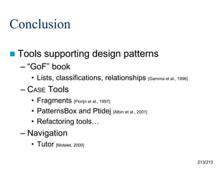 Conclusion
 Tools

supporting design patterns

– “GoF” book
• Lists, classifications, relationships [Gamma et al., 1996]

– CASE Tools
• Fragments [Florijn et al., 1997]
• PatternsBox and Ptidej [Albin et al., 2001]
• Refactoring tools…

– Navigation
• Tutor [Motelet, 2000]
213/213

 