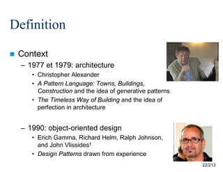 Definition


Context
– 1977 et 1979: architecture
• Christopher Alexander
• A Pattern Language: Towns, Buildings,
Construction and the idea of generative patterns
• The Timeless Way of Building and the idea of
perfection in architecture

– 1990: object-oriented design
• Erich Gamma, Richard Helm, Ralph Johnson,
and John Vlissides†
• Design Patterns drawn from experience
22/213

 