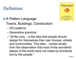 Definition
A

Pattern Language:
Towns, Buildings, Construction
– 253 patterns
– Generative grammar
– “At the core... is the idea that people should
design for themselves their own houses, streets
and communities. This idea... comes simply
from the observation that most of the wonderful
places of the world were not made by architects
but by the people.”

23/213

 