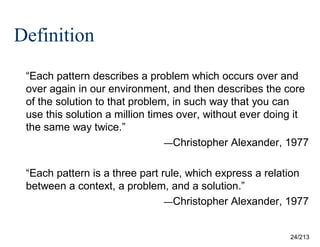 Definition
“Each pattern describes a problem which occurs over and
over again in our environment, and then describes the core
of the solution to that problem, in such way that you can
use this solution a million times over, without ever doing it
the same way twice.”
—Christopher Alexander, 1977
“Each pattern is a three part rule, which express a relation
between a context, a problem, and a solution.”
—Christopher Alexander, 1977

24/213

 
